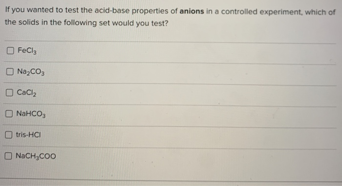 If you wanted to test the acid-base properties of anions in a controlled experiment, which of
the solids in the following set would you test?
O FeCl3
O Na2CO3
O CaCl2
O NaHCO3
O tris-HCI
O NACH3COO
