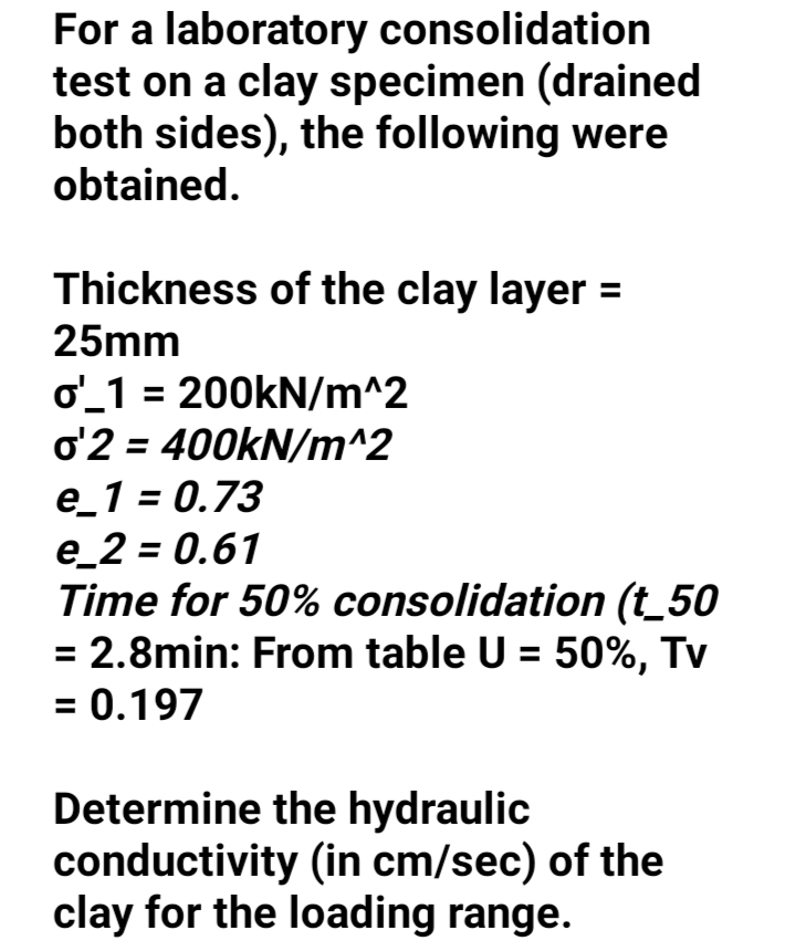 For a laboratory consolidation
test on a clay specimen (drained
both sides), the following were
obtained.
Thickness of the clay layer =
25mm
o_1 = 200KN/m^2
o'2 = 400KN/m^2
e_1 = 0.73
e_2 = 0.61
Time for 50% consolidation (t_50
= 2.8min: From table U = 50%, Tv
= 0.197
%3D
Determine the hydraulic
conductivity (in cm/sec) of the
clay for the loading range.
