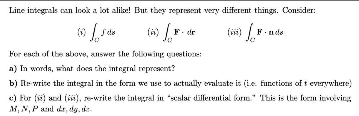 Line integrals can look a lot alike! But they represent very different things. Consider:
(ii) Sa
(i)
Jo
f ds
F. dr
(iii) [F.
F.nds
For each of the above, answer the following questions:
a) In words, what does the integral represent?
b) Re-write the integral in the form we use to actually evaluate it (i.e. functions of t everywhere)
c) For (ii) and (iii), re-write the integral in "scalar differential form." This is the form involving
M, N, P and dx, dy, dz.