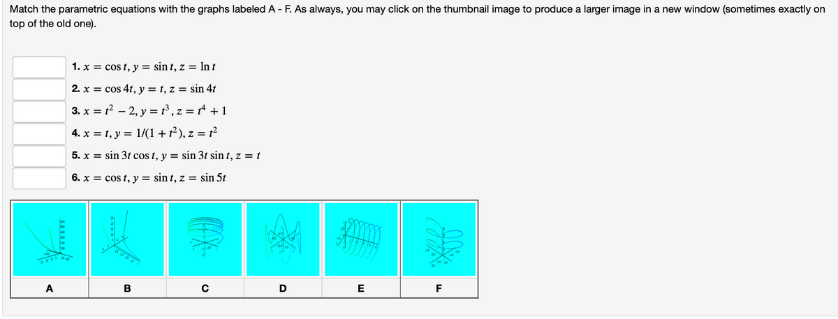 Match the parametric equations with the graphs labeled A - F. As always, you may click on the thumbnail image to produce a larger image in a new window (sometimes exactly on
top of the old one).
www.
15 10 5
1. x = cost, y = sin t, z = ln t
2. x = cos 4t, y = t, z = sin 4t
3. x = 1²2, y = t³, z = tª + 1
4. x = t, y = 1/(1 + t²), z = t²
5. x = sin 3t cos t, y = sin 3t sin t, z = t
6. x = cost, y = sint, z = sin 5t
B
MAX
с
D
A
E
F