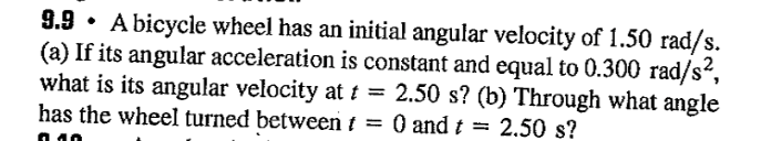 9.9. A bicycle wheel has an initial angular velocity of 1.50 rad/s.
(a) If its angular acceleration is constant and equal to 0.300 rad/s²,
what is its angular velocity at t = 2.50 s? (b) Through what angle
has the wheel turned between t = 0 and t = 2.50 s?
010