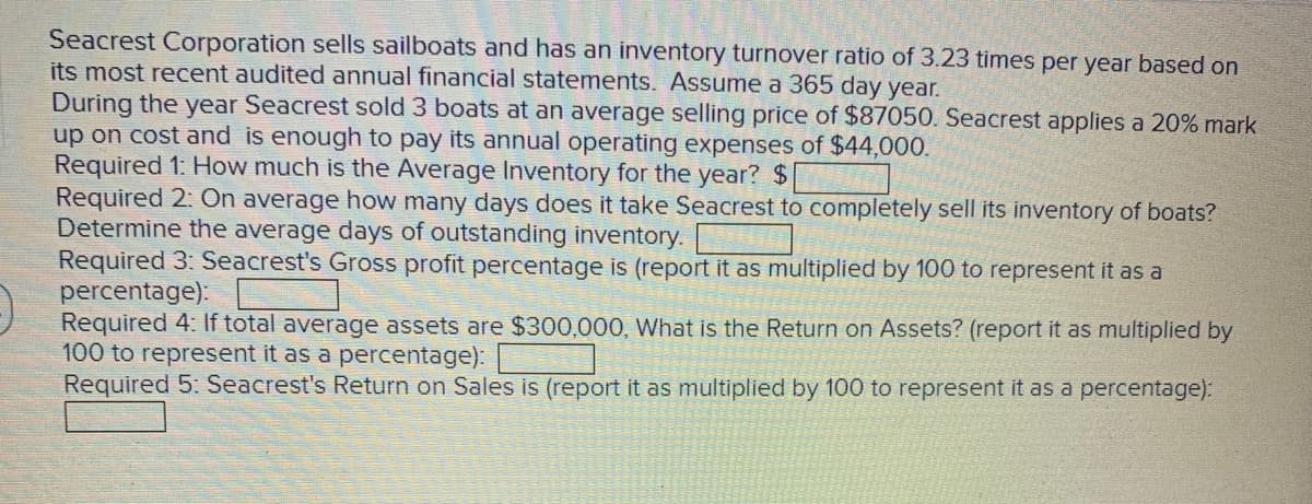 Seacrest Corporation sells sailboats and has an inventory turnover ratio of 3.23 times per year based on
its most recent audited annual financial statements. Assume a 365 day year.
During the year Seacrest sold 3 boats at an average selling price of $87050. Seacrest applies a 20% mark
up on cost and is enough to pay its annual operating expenses of $44,000.
Required 1: How much is the Average Inventory for the year? $
Required 2: On average how many days does it take Seacrest to completely sell its inventory of boats?
Determine the average days of outstanding inventory.
Required 3: Seacrest's Gross profit percentage is (report it as multiplied by 100 to represent it as a
percentage):
Required 4: If total average assets are $300,000, What is the Return on Assets? (report it as multiplied by
100 to represent it as a percentage):
Required 5: Seacrest's Return on Sales is (report it as multiplied by 100 to represent it as a percentage):