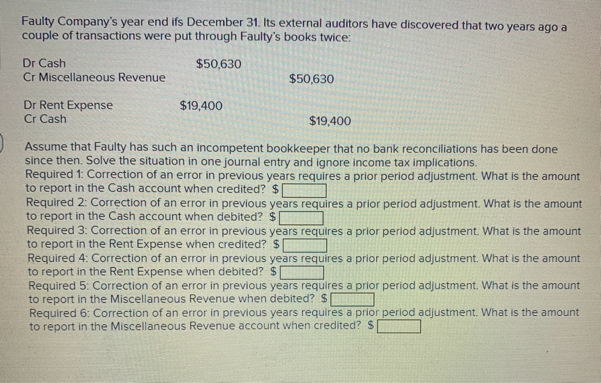 Faulty Company's year end ifs December 31. Its external auditors have discovered that two years ago a
couple of transactions were put through Faulty's books twice:
$50,630
Dr Cash
Cr Miscellaneous Revenue
Dr Rent Expense
Cr Cash
$19,400
$50,630
$19,400
Assume that Faulty has such an incompetent bookkeeper that no bank reconciliations has been done
since then. Solve the situation in one journal entry and ignore income tax implications.
Required 1: Correction of an error in previous years requires a prior period adjustment. What is the amount
to report in the Cash account when credited? $
Required 2: Correction of an error in previous years requires a prior period adjustment. What is the amount
to report in the Cash account when debited? $
ed 3: Correction of
in previous years requires a prior period adjustment. What is the amount
to report in the Rent Expense when credited? $
Required 4: Correction of an error in previous years requires a prior period adjustment. What is the amount
to report in the Rent Expense when debited? $
Required 5: Correction of an error in previous years requires a prior period adjustment. What is the amount
to report in the Miscellaneous Revenue when debited? $
Required 6: Correction of an error in previous years requires a prior period adjustment. What is the amount
to report in the Miscellaneous Revenue account when credited? $