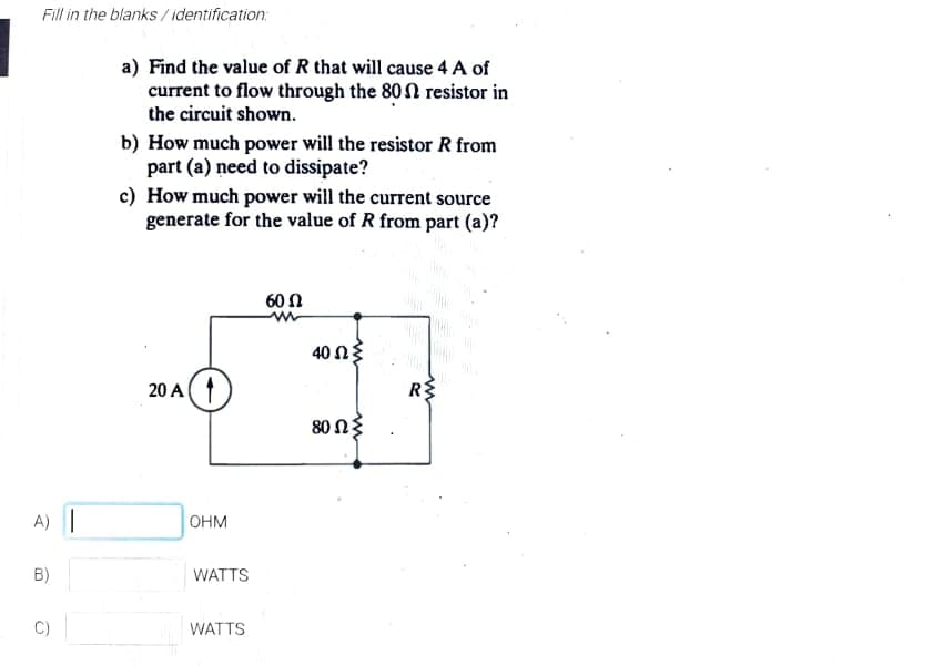 Fill in the blanks / identification:
a) Find the value of R that will cause 4 A of
current to flow through the 80 N resistor in
the circuit shown.
b) How much power will the resistor R from
part (a) need to dissipate?
c) How much power will the current source
generate for the value of R from part (a)?
60 Ω
40 N{
20 A
80 ΩΣ
A) |
OHM
B)
WATTS
WATTS
