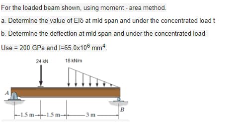 For the loaded beam shown, using moment - area method.
a. Determine the value of Elő at mid span and under the concentrated load t
b. Determine the deflection at mid span and under the concentrated load
Use = 200 GPa and I=65.0x10€ mm“.
24 kN
18 kNim
B
|-1,5 m--1.5 m→
3 m
