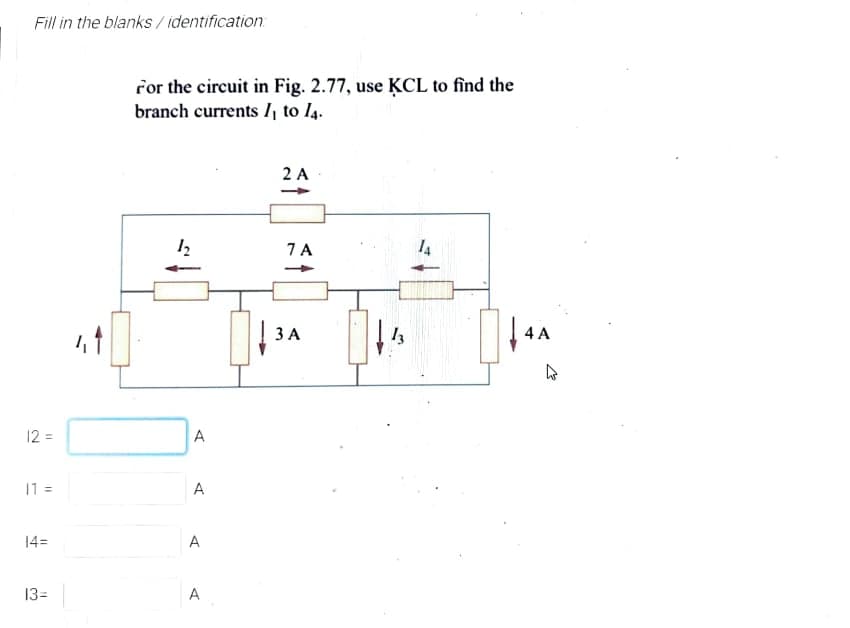 Fill in the blanks / identification:
ror the circuit in Fig. 2.77, use ĶCL to find the
branch currents I, to l4.
2 A
7 A
4 A
12 =
A
11 =
A
14=
A
13=
A
3.
