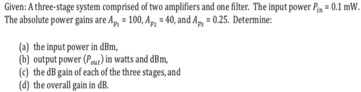 Given: A three-stage system comprised of two amplifiers and one filter. The input power Pn = 0.1 mW.
The absolute power gains are A,, = 100, Ap, = 40, and A, = 0.25. Determine:
(a) the input power in dBm,
(b) output power (Pout) in watts and dBm,
(c) the dB gain of each of the three stages, and
(d) the overall gain in dB.
