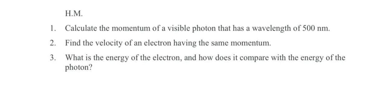 H.M.
1.
Calculate the momentum of a visible photon that has a wavelength of 500 nm.
2. Find the velocity of an electron having the same momentum.
3.
What is the energy of the electron, and how does it compare with the energy of the
photon?
