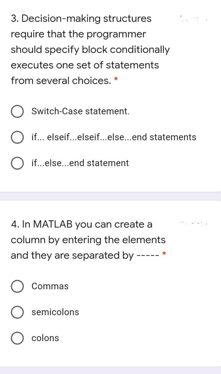 3. Decision-making structures
require that the programmer
should specify block conditionally
executes one set of statements
from several choices. *
O Switch-Case statement.
if... elseif...elseif...else...end statements
if...else...end statement
4. In MATLAB you can create a
column by entering the elements
and they are separated by -
Commas
semicolons
O colons
