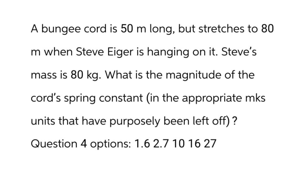 A bungee cord is 50 m long, but stretches to 80
m when Steve Eiger is hanging on it. Steve's
mass is 80 kg. What is the magnitude of the
cord's spring constant (in the appropriate mks
units that have purposely been left off) ?
Question 4 options: 1.6 2.7 10 16 27