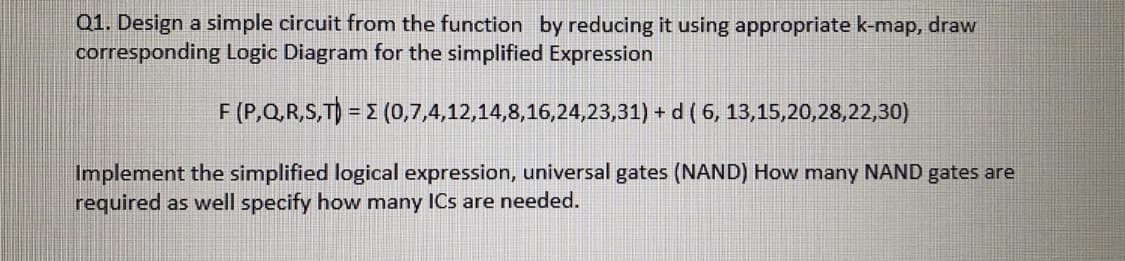 Q1. Design a simple circuit from the function by reducing it using appropriate k-map, draw
corresponding Logic Diagram for the simplified Expression
F (P,Q,R,S,T) = 2 (0,7,4,12,14,8,16,24,23,31) + d ( 6, 13,15,20,28,22,30)
Implement the simplified logical expression, universal gates (NAND) How many NAND gates are
required as well specify how many ICs are needed.
