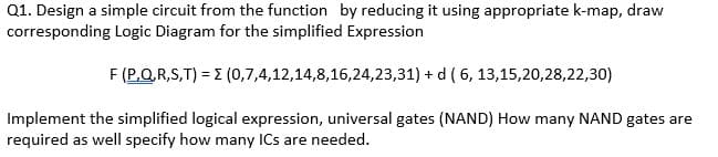 Q1. Design a simple circuit from the function by reducing it using appropriate k-map, draw
corresponding Logic Diagram for the simplified Expression
F (P,Q.R,S,T) = E (0,7,4,12,14,8,16,24,23,31) + d ( 6, 13,15,20,28,22,30)
Implement the simplified logical expression, universal gates (NAND) How many NAND gates are
required as well specify how many ICs are needed.
