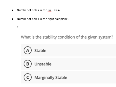 Number of poles in the jw-axis?
Number of poles in the right half plane?
*
What is the stability condition of the given system?
A) Stable
(B) Unstable
C) Marginally Stable