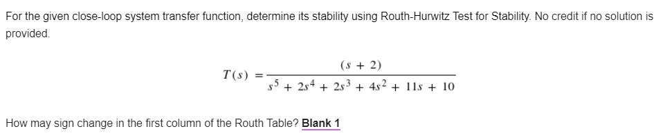 For the given close-loop system transfer function, determine its stability using Routh-Hurwitz Test for Stability. No credit if no solution is
provided.
(s + 2)
T(s) =
s5 + 254 +25³ + 4s² + 11s +10.
How may sign change in the first column of the Routh Table? Blank 1