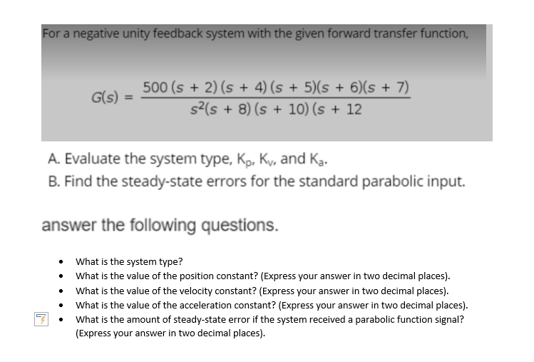 For a negative unity feedback system with the given forward transfer function,
G(s) =
500 (s + 2) (s + 4) (s + 5)(s + 6)(s + 7)
s²(s + 8) (s + 10) (s + 12
A. Evaluate the system type, Kp, Ky, and Ka.
B. Find the steady-state errors for the standard parabolic input.
answer the following questions.
What is the system type?
What is the value of the position constant? (Express your answer in two decimal places).
What is the value of the velocity constant? (Express your answer in two decimal places).
What is the value of the acceleration constant? (Express your answer in two decimal places).
What is the amount of steady-state error if the system received a parabolic function signal?
(Express your answer in two decimal places).