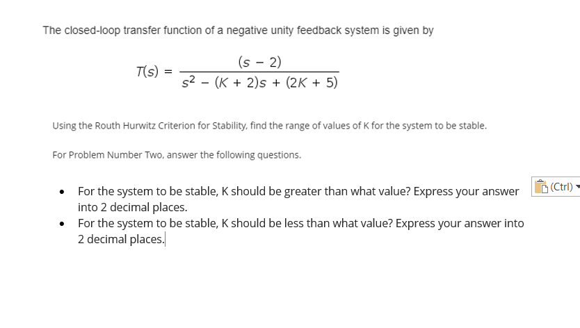 The closed-loop transfer function of a negative unity feedback system is given by
(s - 2)
T(s):
s² (K + 2)s + (2K + 5)
Using the Routh Hurwitz Criterion for Stability, find the range of values of K for the system to be stable.
For Problem Number Two, answer the following questions.
For the system to be stable, K should be greater than what value? Express your answer
into 2 decimal places.
For the system to be stable, K should be less than what value? Express your answer into
2 decimal places.
=
(Ctrl)
