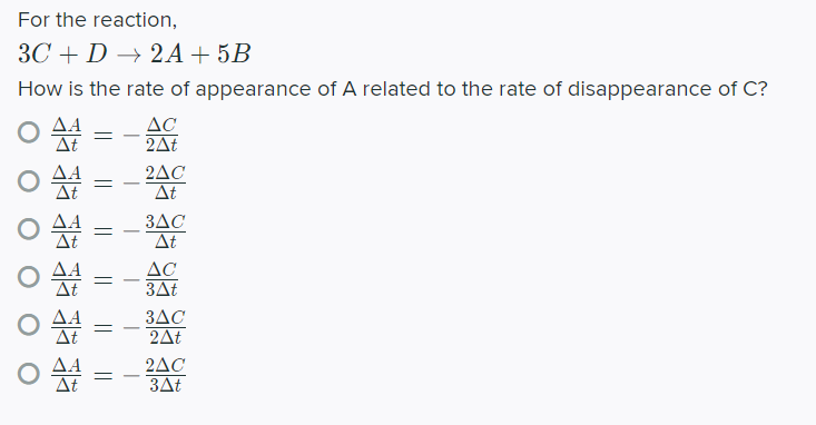 For the reaction,
ЗС + D —> 2А + 5B
How is the rate of appearance of A related to the rate of disappearance of C?
AC
2At
At
2AC
At
3AC
At
-
AC
3At
-
3AC
-
2At
2AC
3At
