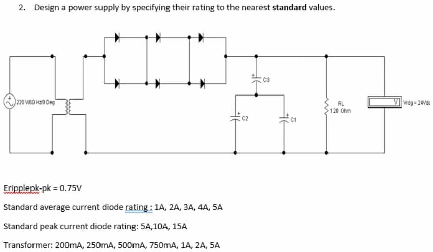 2. Design a power supply by specifying their rating to the nearest standard values.
220 VIBO H0 Deg
Vrdg = 24Vdc
RL
120 Ohm
Eripplepk-pk = 0.75V
Standard average current diode rating : 1A, 2A, 3A, 4A, 5A
Standard peak current diode rating: 5A,10A, 15A
Transformer: 200mA, 250mA, 500mA, 750mA, 1A, 2A, 5A
