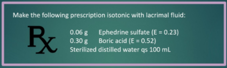 Make the following prescription isotonic with lacrimal fluid:
0.06 g Ephedrine sulfate (E = 0.23)
0.30 g Boric acid (E = 0.52)
Sterilized distilled water qs 100 mL
