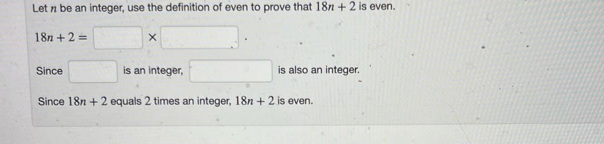 Let n be an integer, use the definition of even to prove that 18n + 2 is even.
18n + 2 =
Since
X
is an integer,
is also an integer.
Since 18n +2 equals 2 times an integer, 18n + 2 is even.