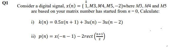 QI
Consider a digital signal, x(n) = { 1, M3, M4, M5, –2}where M3, M4 and M5
are based on your matrix number has started from n = 0, Calculate:
i) k(n) = 0.5x(n + 1) + 3u(n) – 3u(n – 2)
ii) p(n) = x(-n – 1) – 2rect ()
