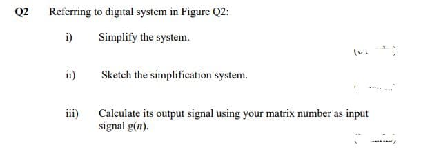 Q2
Referring to digital system in Figure Q2:
i)
Simplify the system.
ii)
Sketch the simplification system.
iii)
Calculate its output signal using your matrix number as input
signal g(n).
