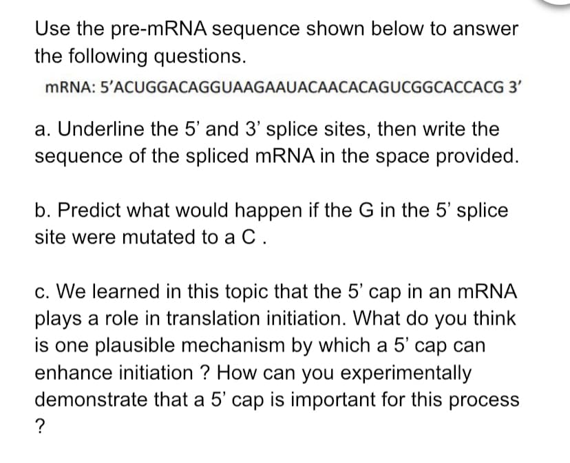 Use the pre-mRNA sequence shown below to answer
the following questions.
MRNA: 5'ACUGGACAGGUAAGAAUACAACACAGUCGGCACCACG 3'
a. Underline the 5' and 3' splice sites, then write the
sequence of the spliced mRNA in the space provided.
b. Predict what would happen if the G in the 5' splice
site were mutated to a C.
c. We learned in this topic that the 5' cap in an mRNA
plays a role in translation
is one plausible mechanism by which a 5' cap can
enhance initiation ? How can you experimentally
demonstrate that a 5' cap is important for this process
initiation. What do you think
?
