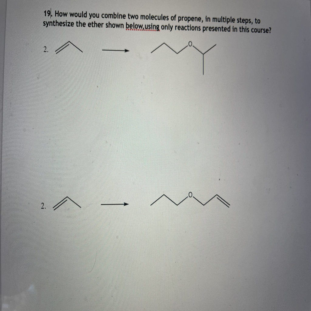 19. How would you combine two molecules of propene, in multiple steps, to
synthesize the ether shown below,using only reactions presented in this course?
2.
