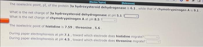 Revlew Topics]
References)
The isoelectric point, pl, of the protein 3a hydroxysteroid dehydrogenase is 6.1, while that of chymotrypsinogen A is 9.1
What is the net charge of 3a hydroxysteroid dehydrogenase at pH 5.1
What is the net charge of chymotrypsinogen A at pH 8.5 7
The isoelectric point of histidine is 7.59 ; threonine, 5.6.
During paper electrophoresis at pH 7.1, toward which electrode does histidine migrate?
During paper electrophoresis at pH 4.5 , toward which electrode does threonine migrate?
