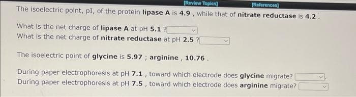 [Review Topics]
(References)
The isoelectric point, pl, of the protein lipase A is 4.9 , while that of nitrate reductase is 4.2 .
What is the net charge of lipase A at pH 5.1 ?
What is the net charge of nitrate reductase at pH 2.5 ?
The isoelectric point of glycine is 5.97 ; arginine, 10.76.
During paper electrophoresis at pH 7.1 , toward which electrode does glycine migrate?
During paper electrophoresis at pH 7.5 , toward which electrode does arginine migrate?
