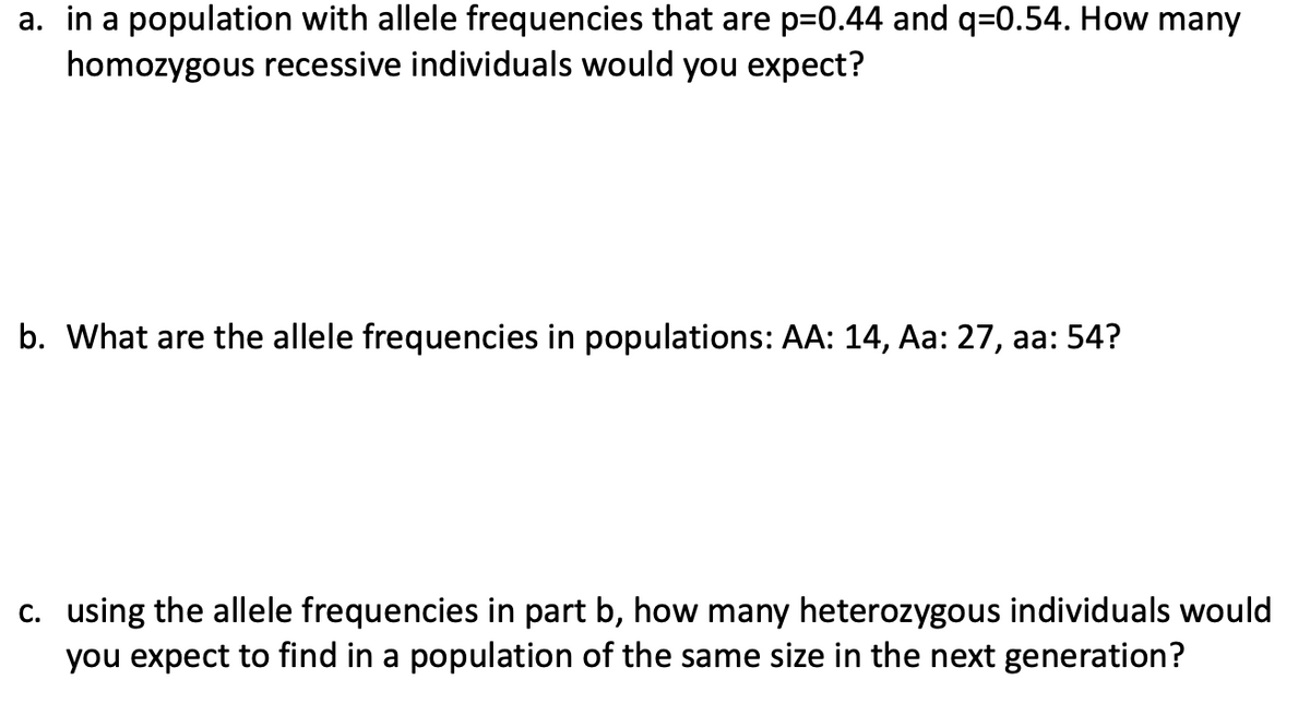 a. in a population with allele frequencies that are p=0.44 and q=0.54. How many
homozygous recessive individuals would you expect?
b. What are the allele frequencies in populations: AA: 14, Aa: 27, aa: 54?
c. using the allele frequencies in part b, how many heterozygous individuals would
you expect to find in a population of the same size in the next generation?