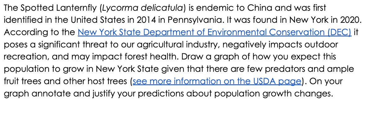 The Spotted Lanternfly (Lycorma delicatula) is endemic to China and was first
identified in the United States in 2014 in Pennsylvania. It was found in New York in 2020.
According to the New York State Department of Environmental Conservation (DEC) it
poses a significant threat to our agricultural industry, negatively impacts outdoor
recreation, and may impact forest health. Draw a graph of how you expect this
population to grow in New York State given that there are few predators and ample
fruit trees and other host trees (see more information on the USDA page). On your
graph annotate and justify your predictions about population growth changes.
