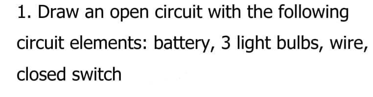 1. Draw an open circuit with the following
circuit elements: battery, 3 light bulbs, wire,
closed switch
