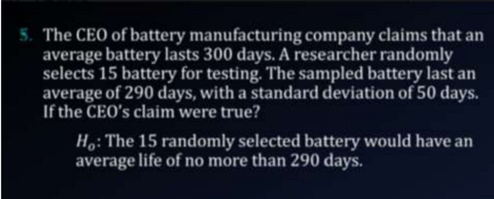 The CEO of battery manufacturing company claims that an
average battery lasts 300 days. A researcher randomly
selects 15 battery for testing. The sampled battery last an
average of 290 days, with a standard deviation of 50 days.
If the CEO's claim were true?
Ho: The 15 randomly selected battery would have an
average life of no more than 290 days.
