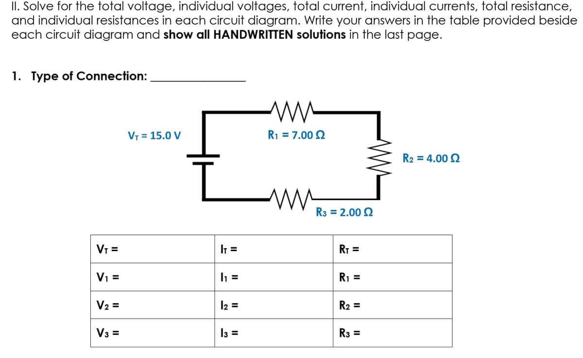 II. Solve for the total voltage, individual voltages, total current, individual currents, total resistance,
and individual resistances in each circuit diagram. Write your answers in the table provided beside
each circuit diagram and show all HANDWRITTEN solutions in the last page.
1. Type of Connection:
VT = 15.0 V
R1 = 7.00 2
R2 = 4.00 2
R3 = 2.00 2
VI =
I =
RT =
Vi =
R1 =
V2 =
12 =
R2 =
V3 =
13 =
R3 =
