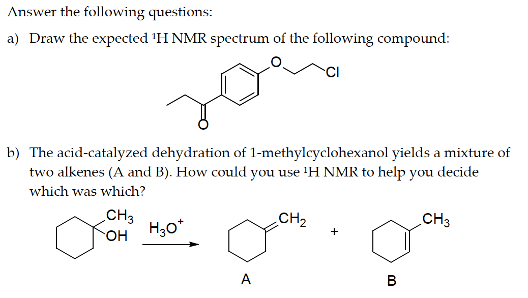Answer the following questions:
a) Draw the expected ¹H NMR spectrum of the following compound:
b) The acid-catalyzed dehydration of 1-methylcyclohexanol yields a mixture of
two alkenes (A and B). How could you use ¹H NMR to help you decide
which was which?
CH3
xă
H₂O*
A
CH₂
+
B
CH3