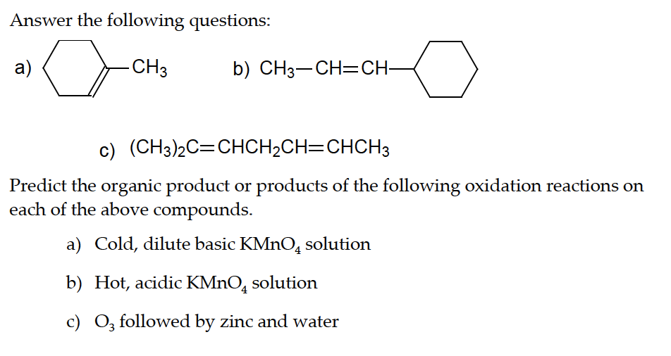Answer the following questions:
-CH3
a)
b) CH3–CH=CH-
c) (CH3)2C=CHCH₂CH=CHCH3
Predict the organic product or products of the following oxidation reactions on
each of the above compounds.
a) Cold, dilute basic KMnO solution
b) Hot, acidic KMnO4 solution
c) O3 followed by zinc and water
