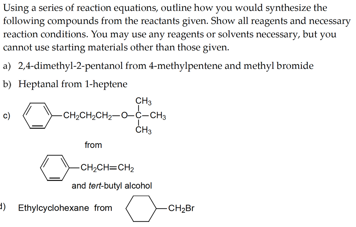Using a series of reaction equations, outline how you would synthesize the
following compounds from the reactants given. Show all reagents and necessary
reaction conditions. You may use any reagents or solvents
you
cannot use starting materials other than those given.
necessary, but
a) 2,4-dimethyl-2-pentanol from 4-methylpentene and methyl bromide
b) Heptanal from 1-heptene
c)
d)
CH₂CH₂CH₂
CH2CH2CH2−O–C–CH3
from
CH3
Ethylcyclohexane from
CH3
-CH₂CH=CH₂
and tert-butyl alcohol
aa
CH₂Br