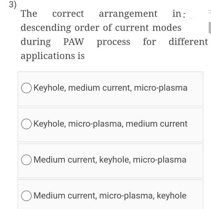 3)
The
correct
arrangement in:
descending order of current modes
during PAW process
applications is
for different
O Keyhole, medium current, micro-plasma
O Keyhole, micro-plasma, medium current
O Medium current, keyhole, micro-plasma
O Medium current, micro-plasma, keyhole

