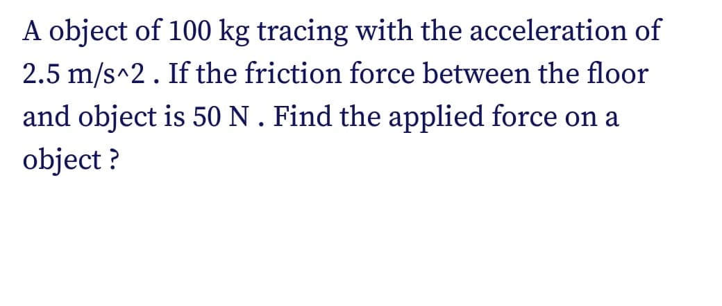 A object of 100 kg tracing with the acceleration of
2.5 m/s^2. If the friction force between the floor
and object is 50 N . Find the applied force on a
object ?
