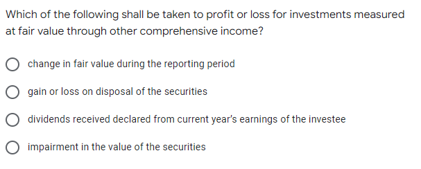 Which of the following shall be taken to profit or loss for investments measured
at fair value through other comprehensive income?
change in fair value during the reporting period
gain or loss on disposal of the securities
dividends received declared from current year's earnings of the investee
impairment in the value of the securities