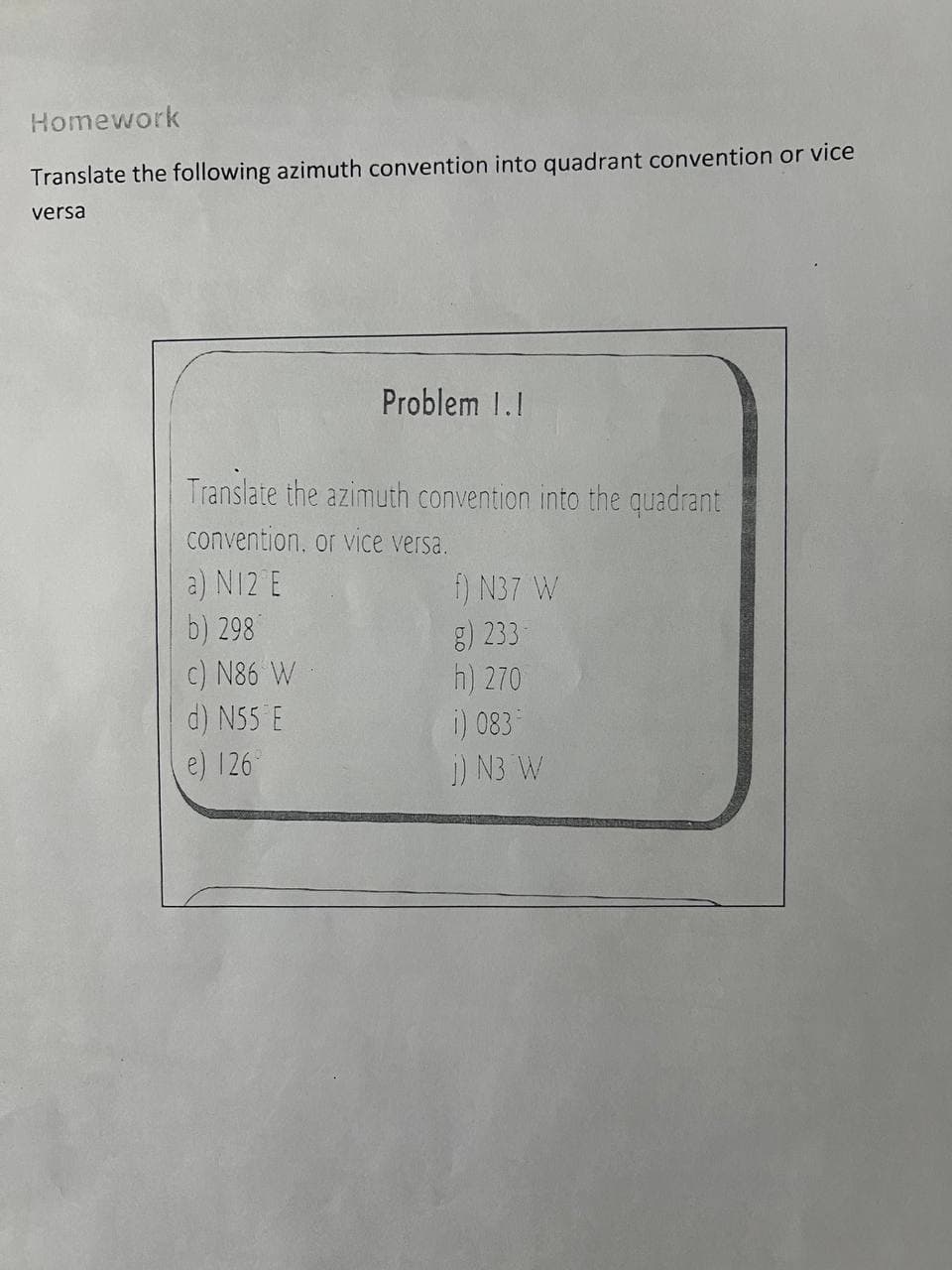 Homework
Translate the following azimuth convention into quadrant convention or vice
versa
Problem 1.1
Translate the azimuth convention into the quadrant
convention, or vice versa.
a) N12 E
f) N37 W
b) 298
g) 233-
c) N86 W
h) 270
d) N55 E
e) 126°
i) 083
j) N3 W