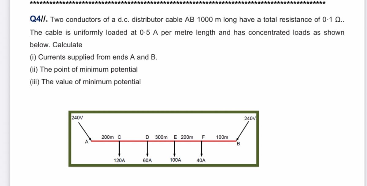 *****
**************
Q4/I. Two conductors of a d.c. distributor cable AB 1000 m long have a total resistance of 0-1 Q..
The cable is uniformly loaded at 0:5 A per metre length and has concentrated loads as shown
below. Calculate
(i) Currents supplied from ends A and B.
(ii) The point of minimum potential
(iii) The value of minimum potential
240V
240V
200m C
D
300m
E 200m
F
100m
B
120A
60A
100A
40A
