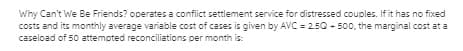 Why Can't We Be Friends? operates a conflict settlement service for distressed couples. If it has no fixed
costs and its monthly average variable cost of cases is given by AVC = 250 - 500, the marginal cost at a
caseload of 50 attempted reconciliations per month is:
