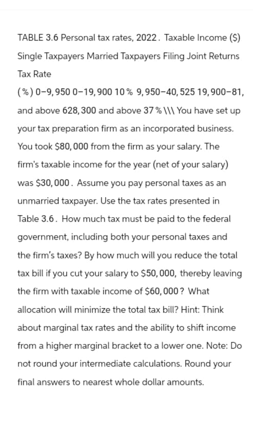 TABLE 3.6 Personal tax rates, 2022. Taxable Income ($)
Single Taxpayers Married Taxpayers Filing Joint Returns
Tax Rate
(%) 0-9,950 0-19, 900 10 % 9,950-40, 525 19,900-81,
and above 628, 300 and above 37% \\\ You have set up
your tax preparation firm as an incorporated business.
You took $80,000 from the firm as your salary. The
firm's taxable income for the year (net of your salary)
was $30,000. Assume you pay personal taxes as an
unmarried taxpayer. Use the tax rates presented in
Table 3.6. How much tax must be paid to the federal
government, including both your personal taxes and
the firm's taxes? By how much will you reduce the total
tax bill if you cut your salary to $50,000, thereby leaving
the firm with taxable income of $60,000? What
allocation will minimize the total tax bill? Hint: Think
about marginal tax rates and the ability to shift income
from a higher marginal bracket to a lower one. Note: Do
not round your intermediate calculations. Round your
final answers to nearest whole dollar amounts.