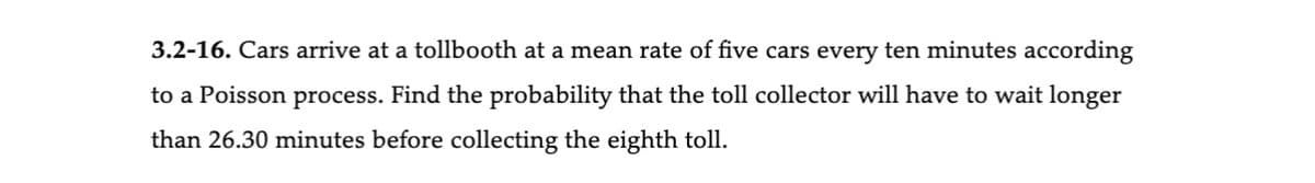 3.2-16. Cars arrive at a tollbooth at a mean rate of five cars every ten minutes according
to a Poisson process. Find the probability that the toll collector will have to wait longer
than 26.30 minutes before collecting the eighth toll.