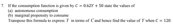 7. If the consumption function is given by C = 0.62Y + 50 state the values of
(a) autonomous consumption
(b) marginal propensity to consume
Transpose this formula to express Y in terms of Cand hence find the value of Y when C = 120.
