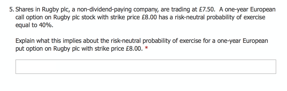 5. Shares in Rugby plc, a non-dividend-paying company, are trading at £7.50. A one-year European
call option on Rugby plc stock with strike price £8.00 has a risk-neutral probability of exercise
equal to 40%.
Explain what this implies about the risk-neutral probability of exercise for a one-year European
put option on Rugby plc with strike price £8.00. *