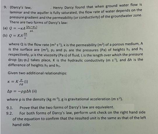 9. (Darcy's law,
Henry Darcy found that when ground water flow is
laminar and the aquifer is fully saturated, the flow rate of water depends on the
pressure gradient and the permeability (or conductivity) of the groundwater zone.
There are two forms of Darcy's law:
(a) Q = -KA (P2-P₁)
μL
(b) Q = KA22
where Q is the flow rate (m³ s¹), K is the permeability (m²) of a porous medium, A
is the surface are (m²), p2 and p₁ are the pressures (Pa) of heights h₂ and h₁
respectively, u is the viscosity (Pa s) of fluid, L is the length over which the pressure
drop (p2-P₁) takes place, K is the hydraulic conductivity (m s¹), and Ah is the
difference of heights h₂ and h₁.
Given two additional relationships:
K = K (i)
Pg
Ap = -pgAh (ii)
where p is the density (kg m-³), g is gravitational acceleration (m s-2).
9.1.
Prove that the two forms of Darcy's law are equivalent.
9.2. For both forms of Darcy's law, perform unit check on the right hand side
of the equation to confirm that the resulted unit is the same as that of the left
hand side.