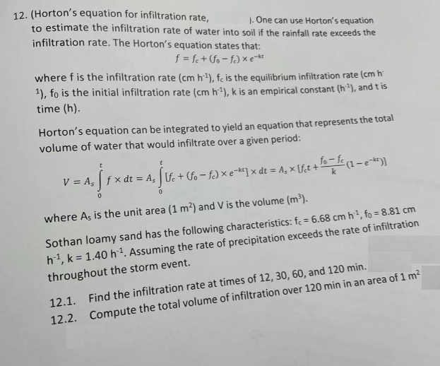 12. (Horton's equation for infiltration rate,
). One can use Horton's equation
to estimate the infiltration rate of water into soil if the rainfall rate exceeds the
infiltration rate. The Horton's equation states that:
f = fe+ (fo-fc) x e-kt
where f is the infiltration rate (cm h:¹), fe is the equilibrium infiltration rate (cm h
1), fo is the initial infiltration rate (cm h:¹), k is an empirical constant (h:¹), and t is
time (h).
Horton's equation can be integrated to yield an equation that represents the total
volume of water that would infiltrate over a given period:
V=A₁ [Fxα= 4, 16+
V = A₁ [fx dt = A₁ [lfc + (fo-fc) × e-k¹] x dt = A₂ × [fet + fo=fc (1 - e-*)]
0
where As is the unit area (1 m²) and V is the volume (m³).
Sothan loamy sand has the following characteristics: fe= 6.68 cm h¹, fo = 8.81 cm
h¹, k = 1.40 h ¹. Assuming the rate of precipitation exceeds the rate of infiltration
throughout the storm event.
12.1. Find the infiltration rate at times of 12, 30, 60, and 120 min.
12.2. Compute the total volume of infiltration over 120 min in an area of 1 m²